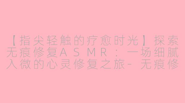 【指尖轻触的疗愈时光】探索无痕修复ASMR：一场细腻入微的心灵修复之旅-无痕修复asmr