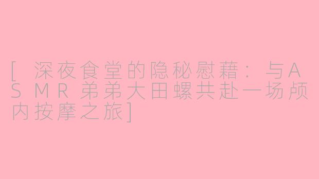 [深夜食堂的隐秘慰藉：与ASMR弟弟大田螺共赴一场颅内按摩之旅]