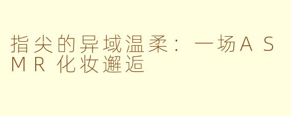 指尖的异域温柔：一场ASMR化妆邂逅