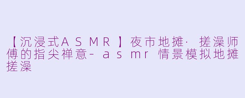 【沉浸式ASMR】夜市地摊·搓澡师傅的指尖禅意-asmr情景模拟地摊搓澡