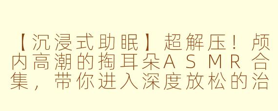 【沉浸式助眠】超解压！颅内高潮的掏耳朵ASMR合集，带你进入深度放松的治愈世界
