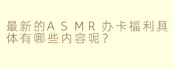 最新的ASMR办卡福利具体有哪些内容呢？