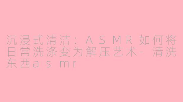 沉浸式清洁：ASMR如何将日常洗涤变为解压艺术-清洗东西asmr