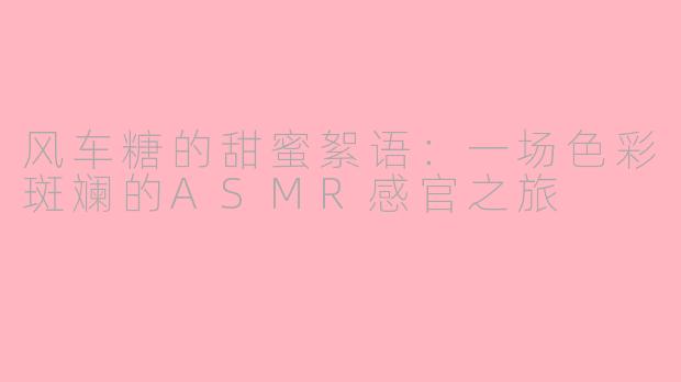 风车糖的甜蜜絮语：一场色彩斑斓的ASMR感官之旅
