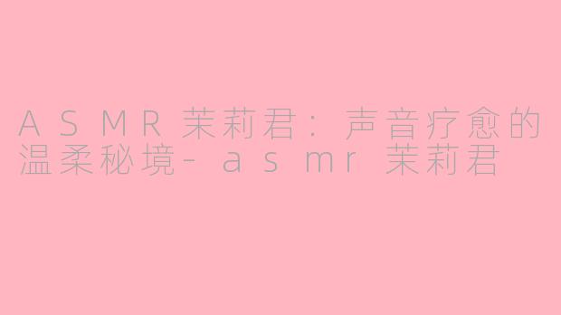 ASMR茉莉君：声音疗愈的温柔秘境-asmr茉莉君