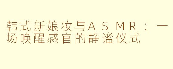 韩式新娘妆与ASMR：一场唤醒感官的静谧仪式