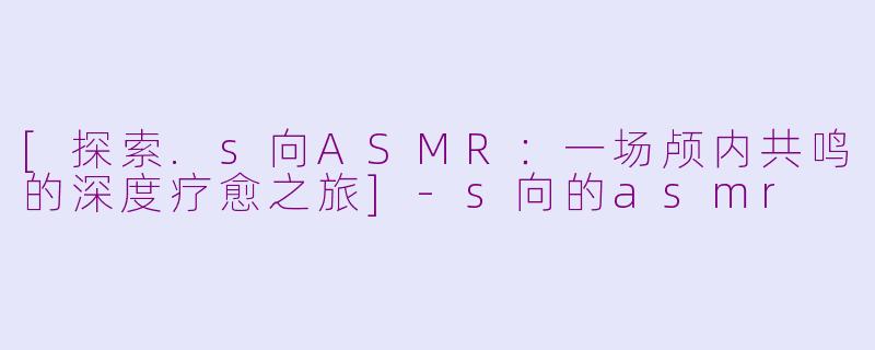 [探索.s向ASMR：一场颅内共鸣的深度疗愈之旅]-s向的asmr