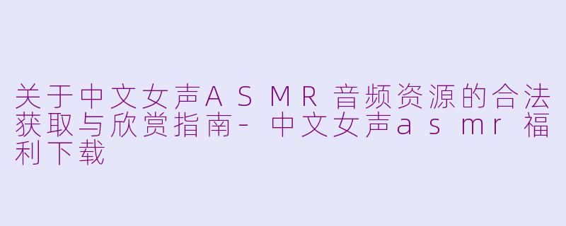 关于中文女声ASMR音频资源的合法获取与欣赏指南-中文女声asmr福利下载
