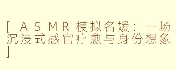 [ASMR模拟名媛：一场沉浸式感官疗愈与身份想象]