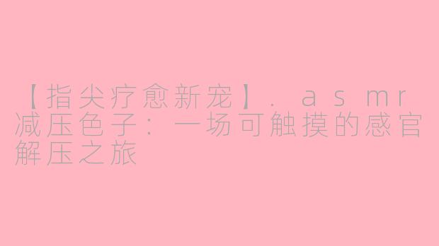 【指尖疗愈新宠】.asmr减压色子：一场可触摸的感官解压之旅