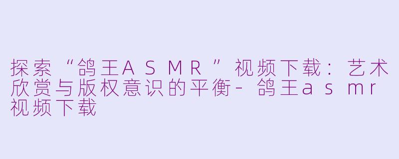 探索“鸽王ASMR”视频下载：艺术欣赏与版权意识的平衡-鸽王asmr视频下载