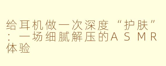 给耳机做一次深度“护肤”：一场细腻解压的ASMR体验