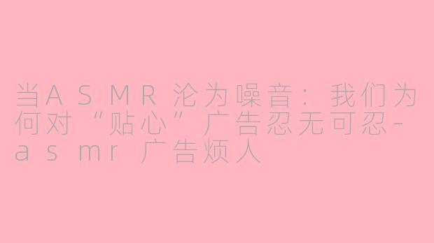 当ASMR沦为噪音：我们为何对“贴心”广告忍无可忍-asmr广告烦人