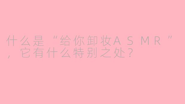 什么是“给你卸妆ASMR”，它有什么特别之处？