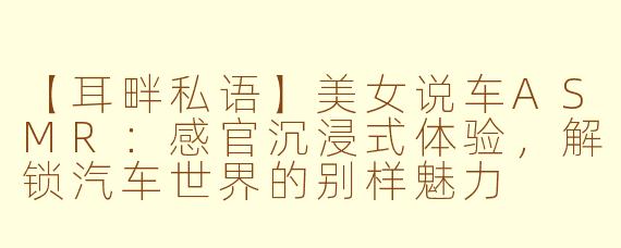 【耳畔私语】美女说车ASMR：感官沉浸式体验，解锁汽车世界的别样魅力