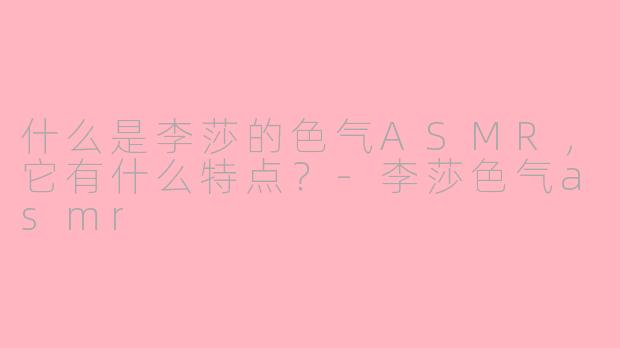 什么是李莎的色气ASMR，它有什么特点？