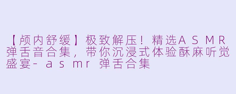 【颅内舒缓】极致解压！精选ASMR弹舌音合集，带你沉浸式体验酥麻听觉盛宴-asmr弹舌合集