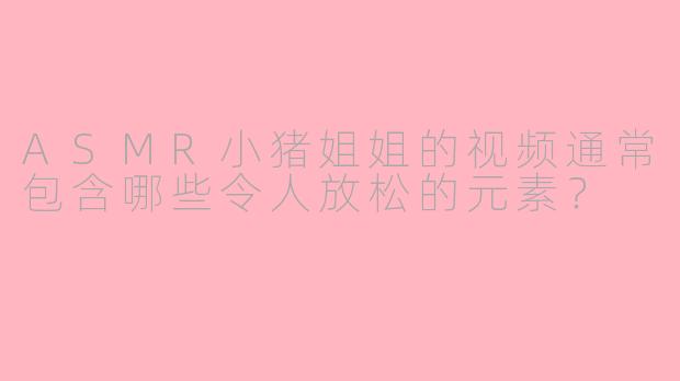 ASMR小猪姐姐的视频通常包含哪些令人放松的元素？