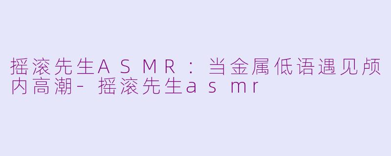 摇滚先生ASMR：当金属低语遇见颅内高潮-摇滚先生asmr