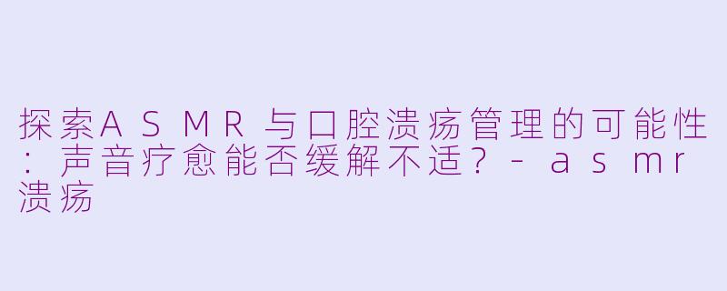 探索ASMR与口腔溃疡管理的可能性：声音疗愈能否缓解不适？