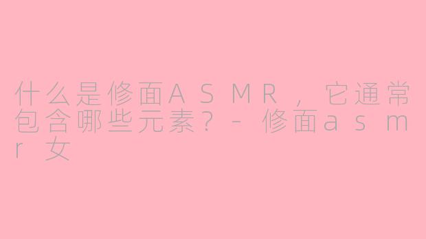 什么是修面ASMR，它通常包含哪些元素？-修面asmr女