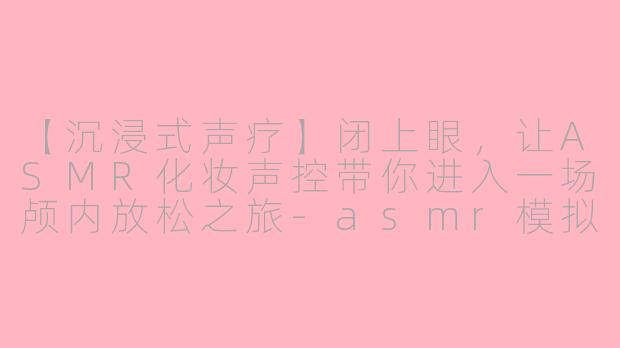 【沉浸式声疗】闭上眼，让ASMR化妆声控带你进入一场颅内放松之旅-asmr模拟化妆声控
