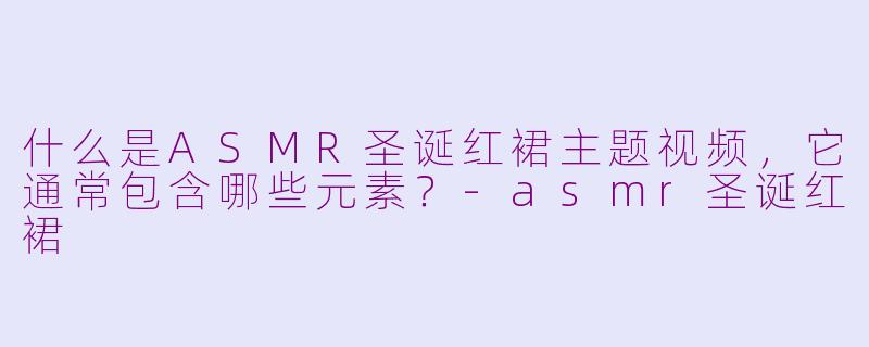 什么是ASMR圣诞红裙主题视频，它通常包含哪些元素？-asmr圣诞红裙