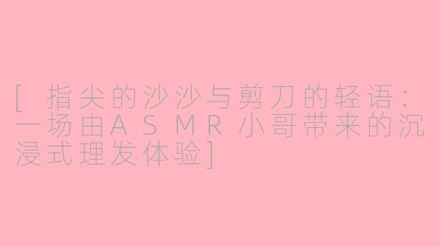 [指尖的沙沙与剪刀的轻语：一场由ASMR小哥带来的沉浸式理发体验]