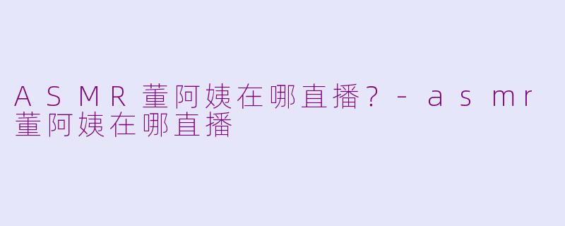 ASMR董阿姨在哪直播？-asmr董阿姨在哪直播