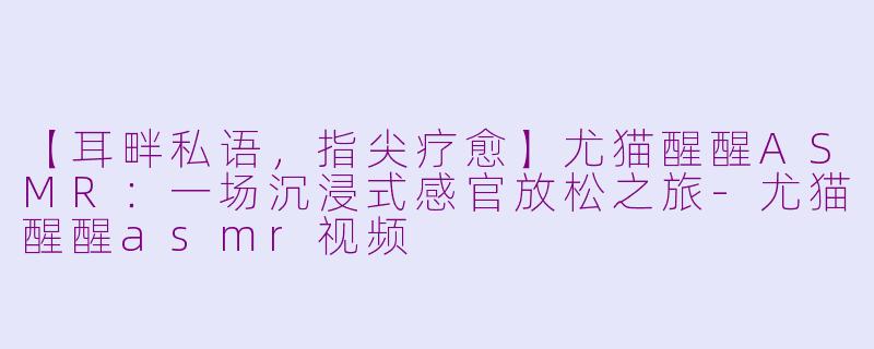 【耳畔私语,指尖疗愈】尤猫醒醒ASMR:一场沉浸式感官放松之旅-尤猫醒醒asmr视频