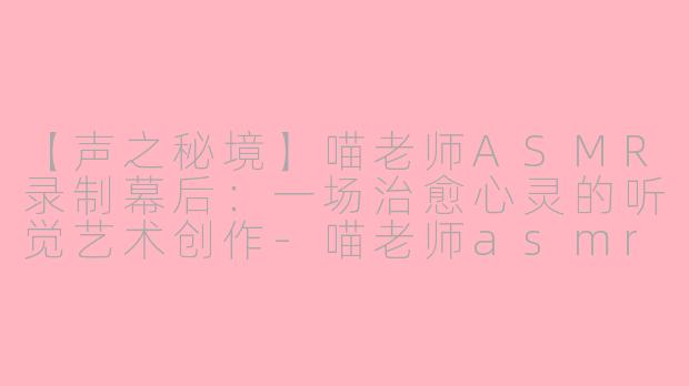 【声之秘境】喵老师ASMR录制幕后：一场治愈心灵的听觉艺术创作-喵老师asmr录制