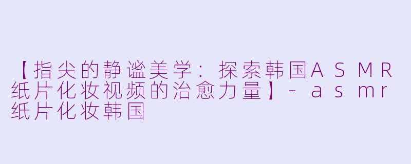 【指尖的静谧美学：探索韩国ASMR纸片化妆视频的治愈力量】-asmr纸片化妆韩国