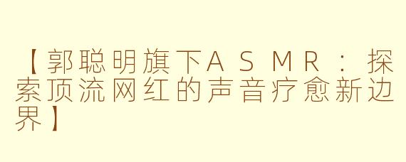 【郭聪明旗下ASMR：探索顶流网红的声音疗愈新边界】