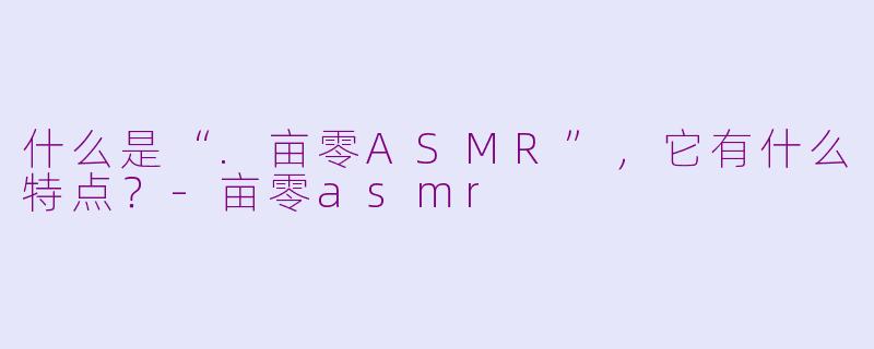 什么是“.亩零ASMR”，它有什么特点？
