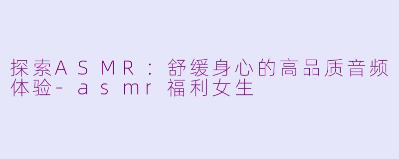 探索ASMR：舒缓身心的高品质音频体验-asmr福利女生