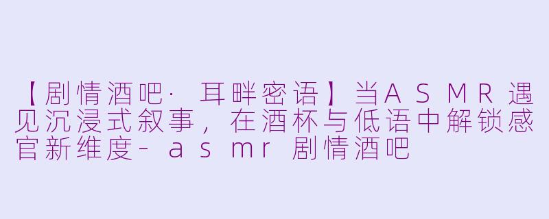 【剧情酒吧·耳畔密语】当ASMR遇见沉浸式叙事，在酒杯与低语中解锁感官新维度