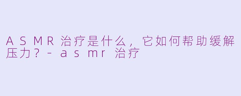 ASMR治疗是什么，它如何帮助缓解压力？