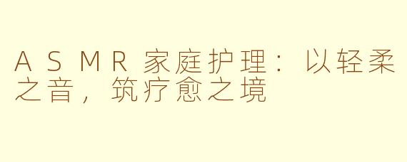 ASMR家庭护理：以轻柔之音，筑疗愈之境