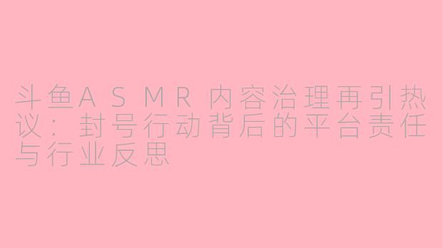 斗鱼ASMR内容治理再引热议：封号行动背后的平台责任与行业反思