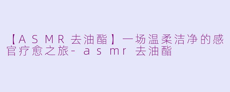 【ASMR去油酯】一场温柔洁净的感官疗愈之旅-asmr去油酯