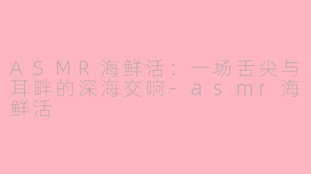 ASMR海鲜活：一场舌尖与耳畔的深海交响-asmr海鲜活