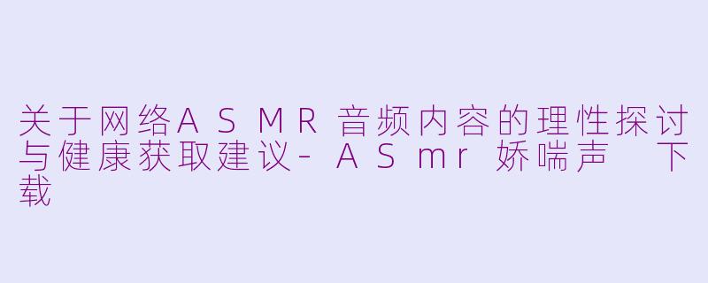 关于网络ASMR音频内容的理性探讨与健康获取建议-ASmr娇喘声 下载