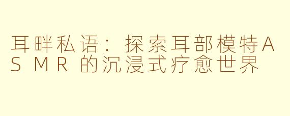耳畔私语：探索耳部模特ASMR的沉浸式疗愈世界