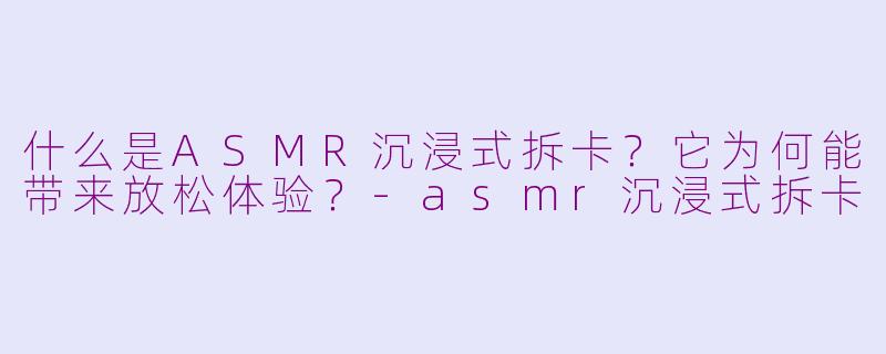 什么是ASMR沉浸式拆卡?它为何能带来放松体验?-asmr沉浸式拆卡