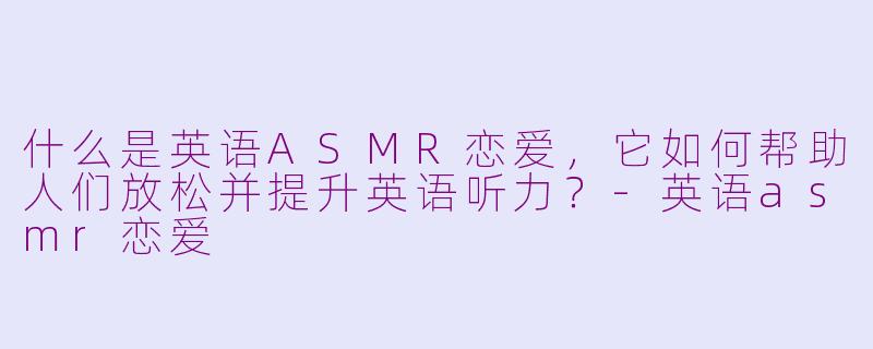 什么是英语ASMR恋爱，它如何帮助人们放松并提升英语听力？-英语asmr恋爱