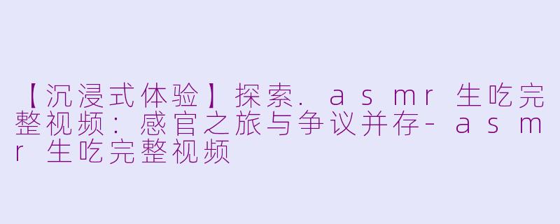 【沉浸式体验】探索.asmr生吃完整视频:感官之旅与争议并存-asmr生吃完整视频