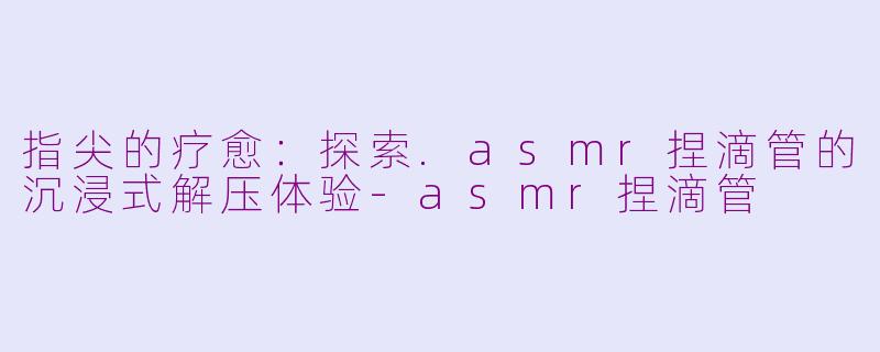 指尖的疗愈：探索.asmr捏滴管的沉浸式解压体验