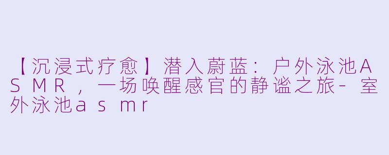 【沉浸式疗愈】潜入蔚蓝：户外泳池ASMR，一场唤醒感官的静谧之旅-室外泳池asmr