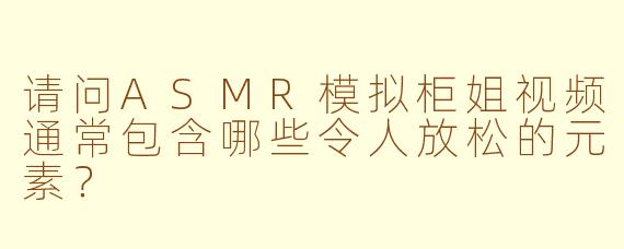 请问ASMR模拟柜姐视频通常包含哪些令人放松的元素？