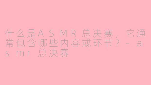 什么是ASMR总决赛，它通常包含哪些内容或环节？-asmr总决赛
